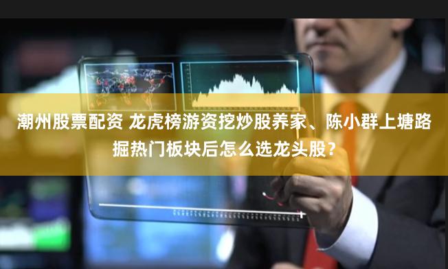 潮州股票配资 龙虎榜游资挖炒股养家、陈小群上塘路掘热门板块后怎么选龙头股？