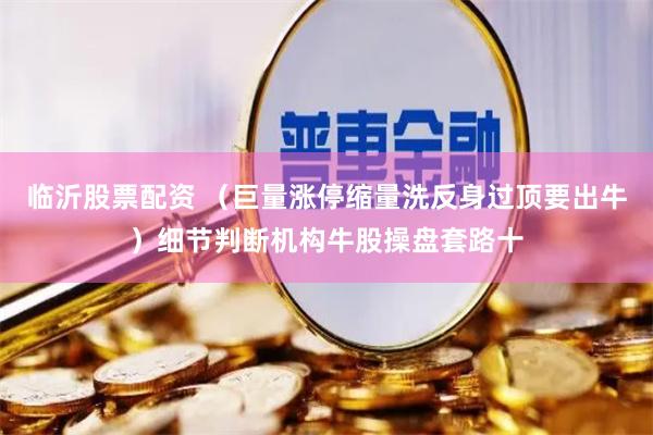 临沂股票配资 （巨量涨停缩量洗反身过顶要出牛）细节判断机构牛股操盘套路十