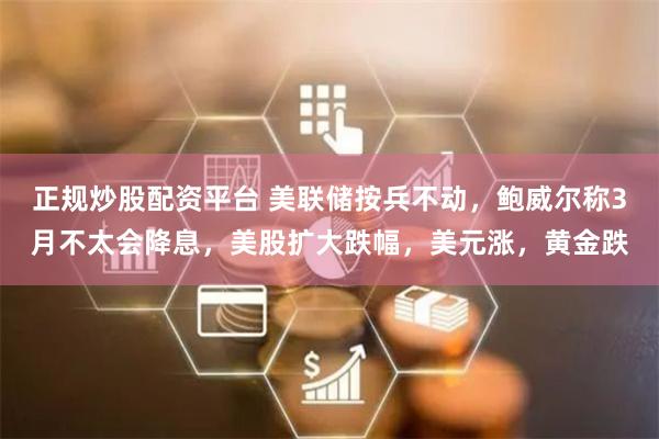 正规炒股配资平台 美联储按兵不动，鲍威尔称3月不太会降息，美股扩大跌幅，美元涨，黄金跌