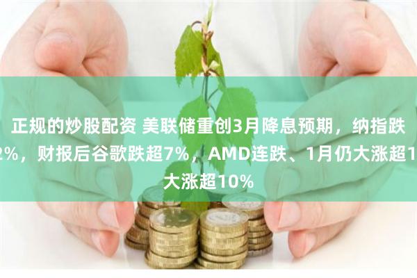 正规的炒股配资 美联储重创3月降息预期，纳指跌超2%，财报后谷歌跌超7%，AMD连跌、1月仍大涨超10%