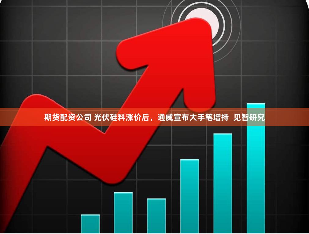 期货配资公司 光伏硅料涨价后，通威宣布大手笔增持  见智研究