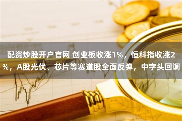 配资炒股开户官网 创业板收涨1%，恒科指收涨2%，A股光伏、芯片等赛道股全面反弹，中字头回调
