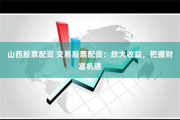 山西股票配资 交易股票配资：放大收益，把握财富机遇
