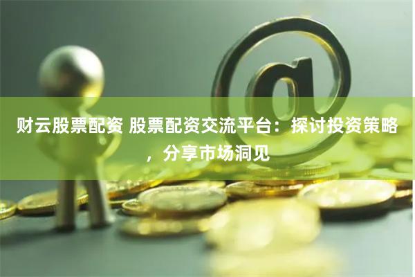 财云股票配资 股票配资交流平台：探讨投资策略，分享市场洞见