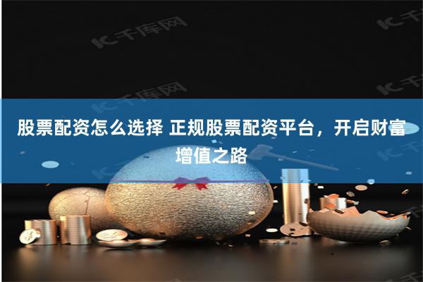 股票配资怎么选择 正规股票配资平台，开启财富增值之路