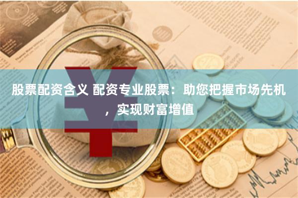 股票配资含义 配资专业股票：助您把握市场先机，实现财富增值