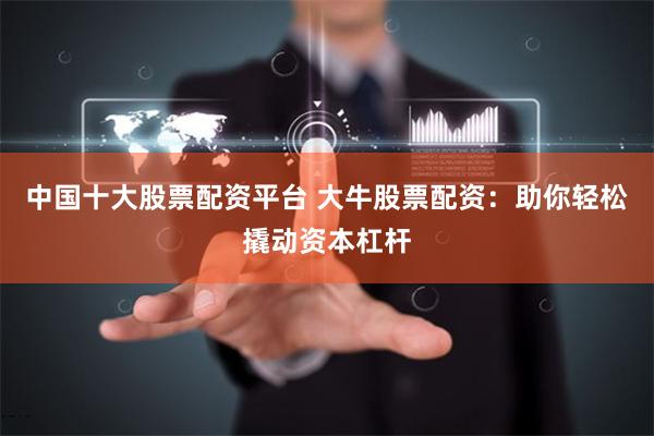 中国十大股票配资平台 大牛股票配资：助你轻松撬动资本杠杆