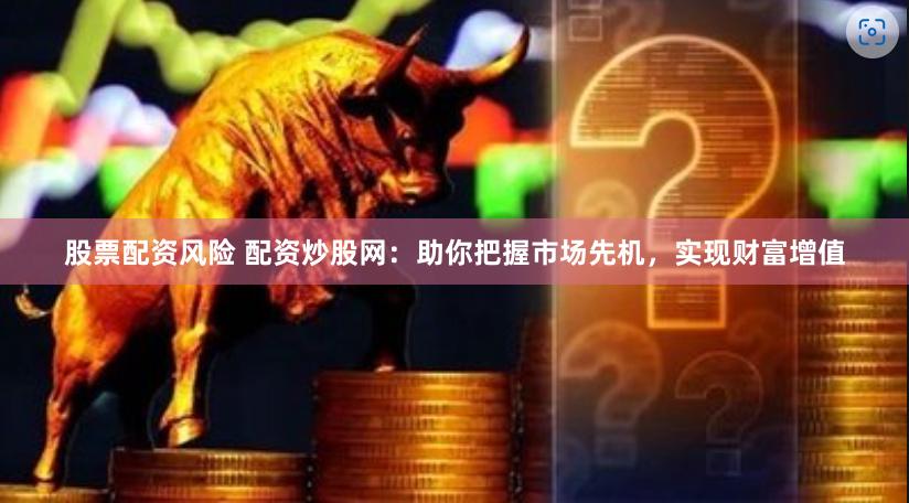 股票配资风险 配资炒股网：助你把握市场先机，实现财富增值