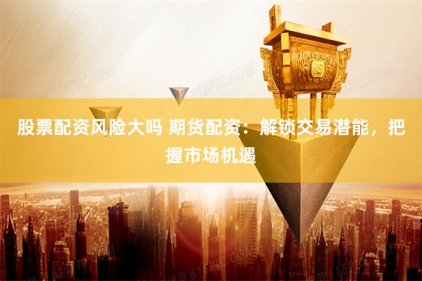 股票配资风险大吗 期货配资：解锁交易潜能，把握市场机遇