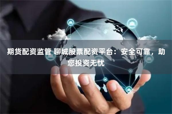 期货配资监管 聊城股票配资平台：安全可靠，助您投资无忧