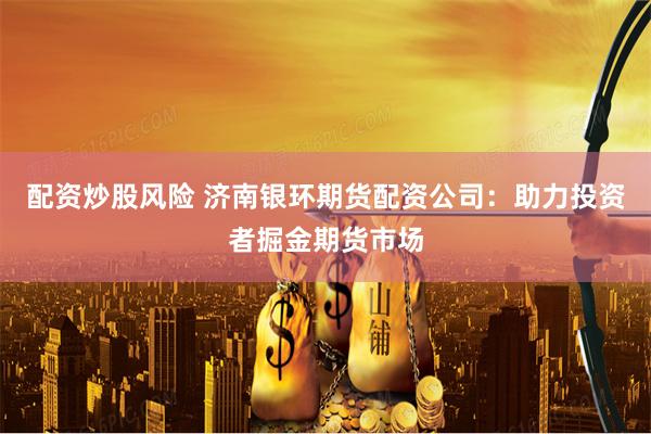 配资炒股风险 济南银环期货配资公司：助力投资者掘金期货市场