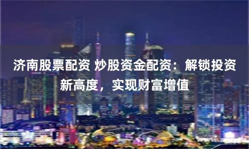 济南股票配资 炒股资金配资：解锁投资新高度，实现财富增值