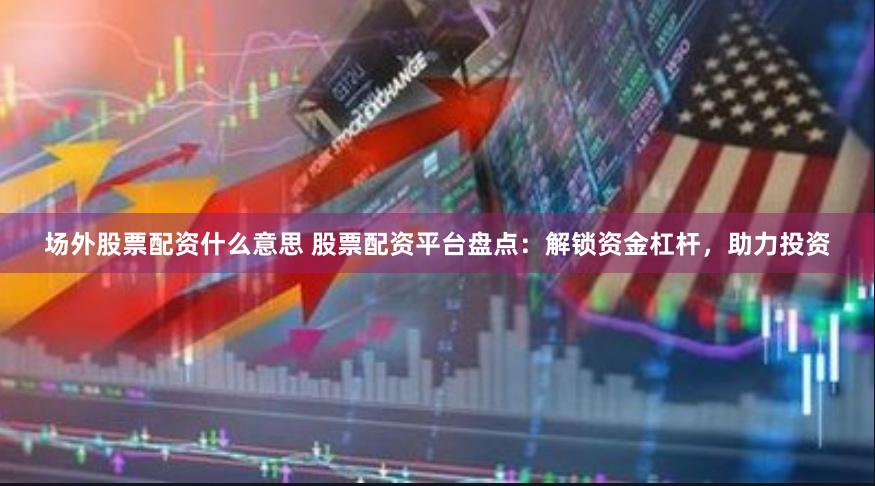 场外股票配资什么意思 股票配资平台盘点：解锁资金杠杆，助力投资