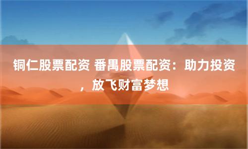 铜仁股票配资 番禺股票配资：助力投资，放飞财富梦想