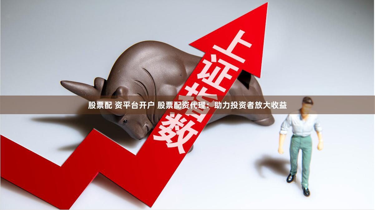 股票配 资平台开户 股票配资代理：助力投资者放大收益