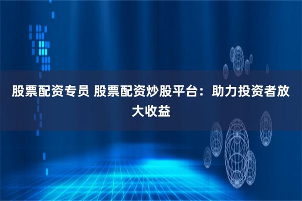 股票配资专员 股票配资炒股平台：助力投资者放大收益