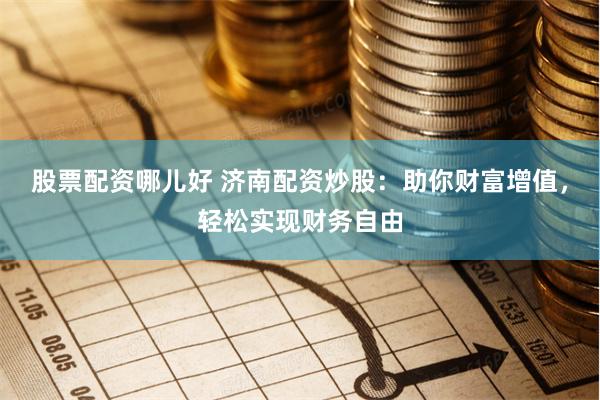 股票配资哪儿好 济南配资炒股：助你财富增值，轻松实现财务自由