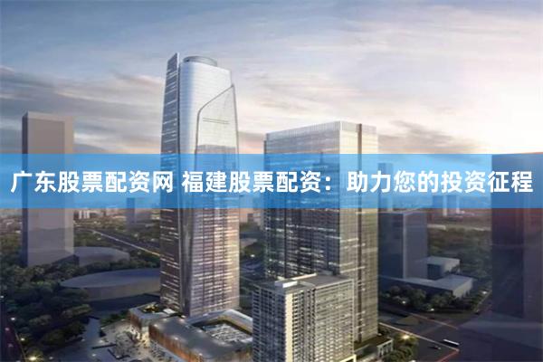 广东股票配资网 福建股票配资：助力您的投资征程