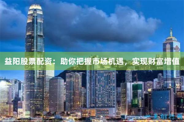 益阳股票配资：助你把握市场机遇，实现财富增值