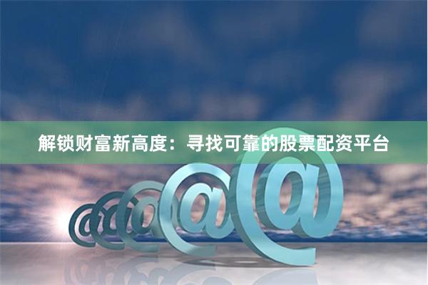 解锁财富新高度：寻找可靠的股票配资平台