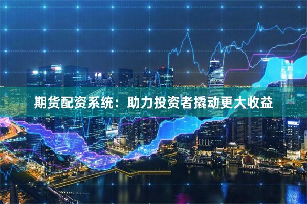期货配资系统：助力投资者撬动更大收益