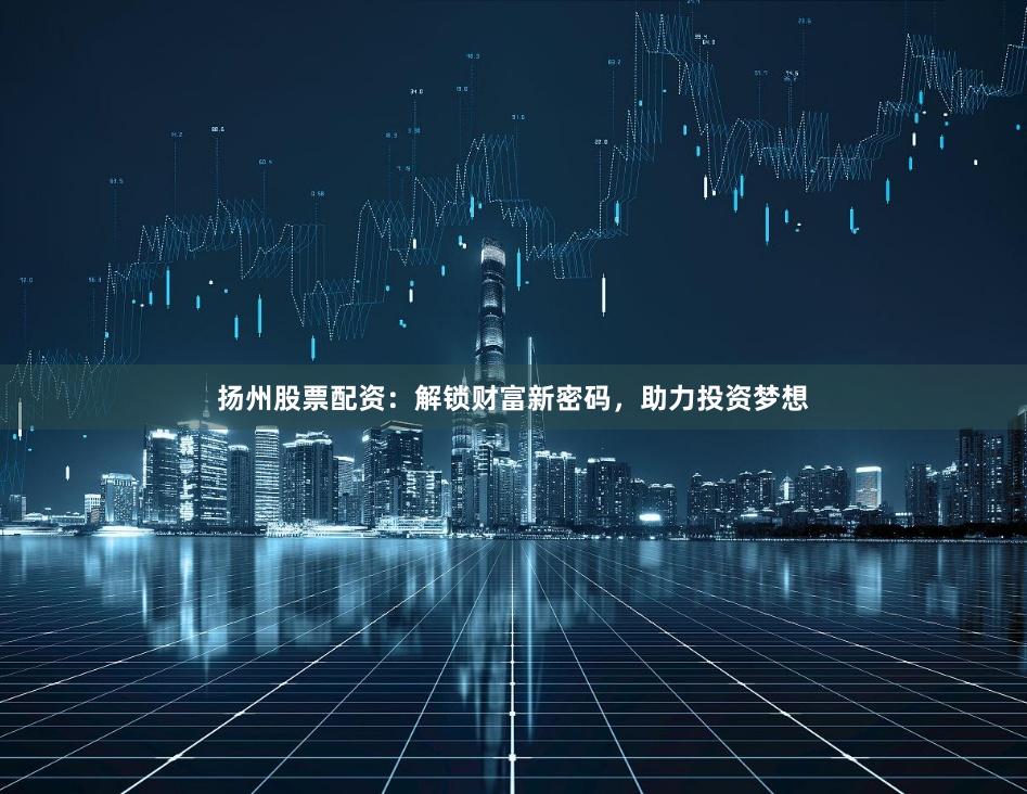 扬州股票配资：解锁财富新密码，助力投资梦想