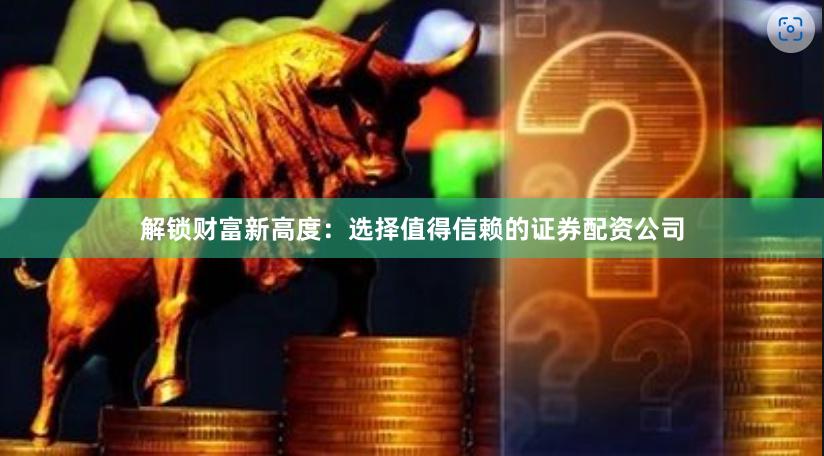 解锁财富新高度：选择值得信赖的证券配资公司