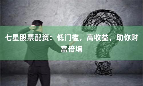七星股票配资：低门槛，高收益，助你财富倍增