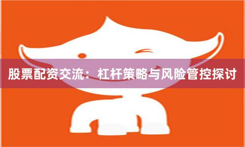 股票配资交流:杠杆策略与风险管控探讨